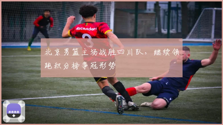 北京男篮主场战胜四川队，继续领跑积分榜争冠形势