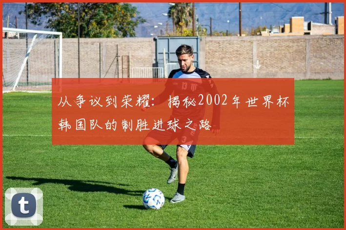 从争议到荣耀：揭秘2002年世界杯韩国队的制胜进球之路