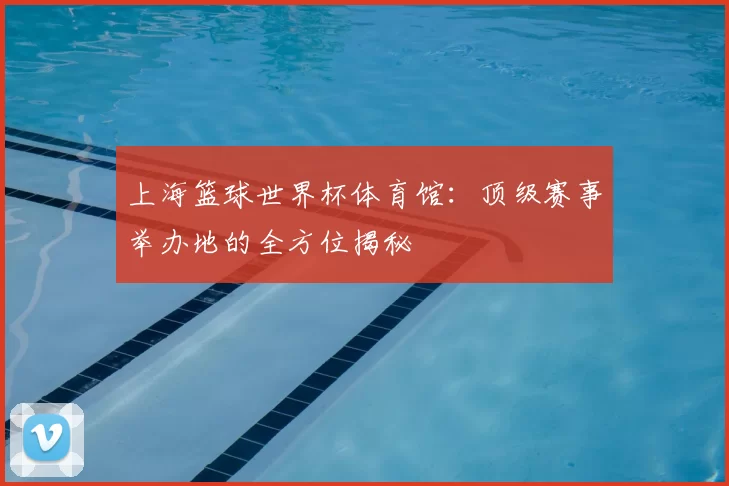 上海篮球世界杯体育馆:顶级赛事举办地的全方位揭秘