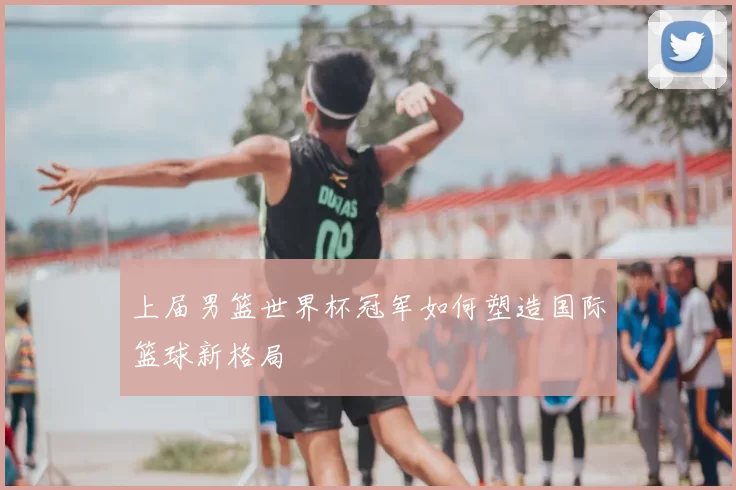 上届男篮世界杯冠军如何塑造国际篮球新格局