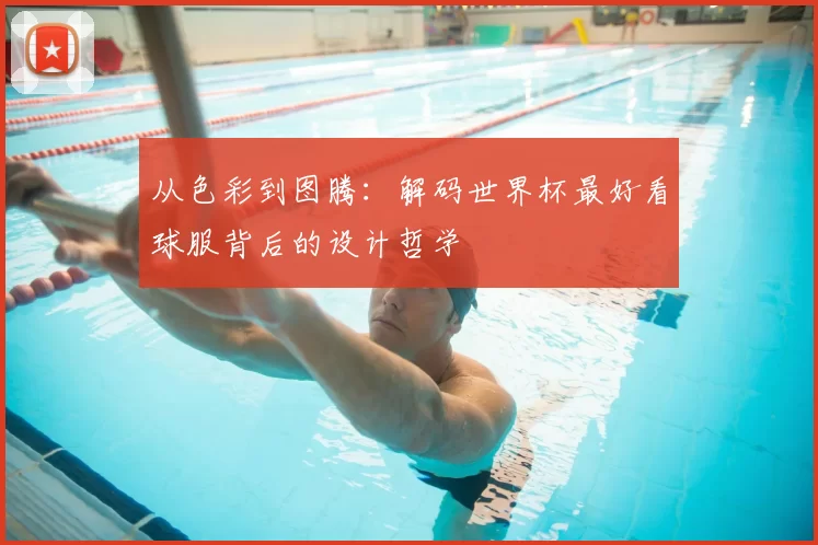 从色彩到图腾:解码世界杯最好看球服背后的设计哲学