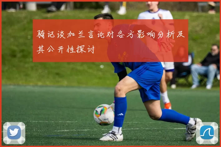 骑记谈加兰言论对各方影响分析及其公开性探讨