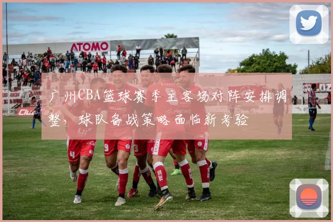 广州CBA篮球赛季主客场对阵安排调整，球队备战策略面临新考验