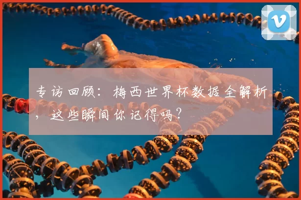 专访回顾：梅西世界杯数据全解析，这些瞬间你记得吗？