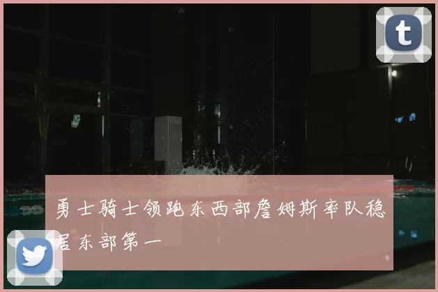 勇士骑士领跑东西部詹姆斯率队稳居东部第一