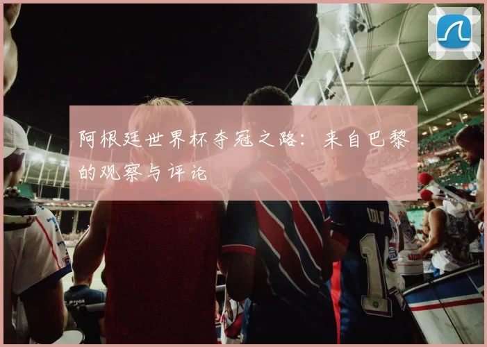 阿根廷世界杯夺冠之路：来自巴黎的观察与评论