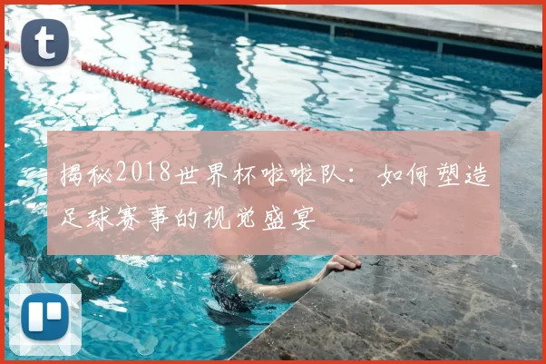 揭秘2018世界杯啦啦队:如何塑造足球赛事的视觉盛宴