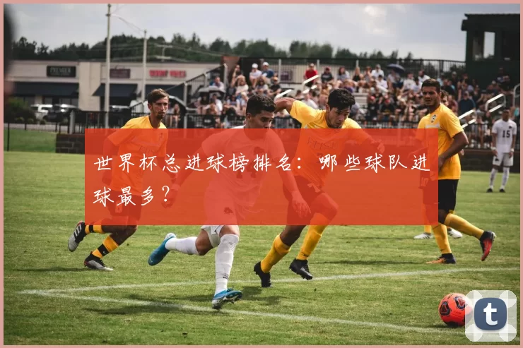 世界杯总进球榜排名：哪些球队进球最多？