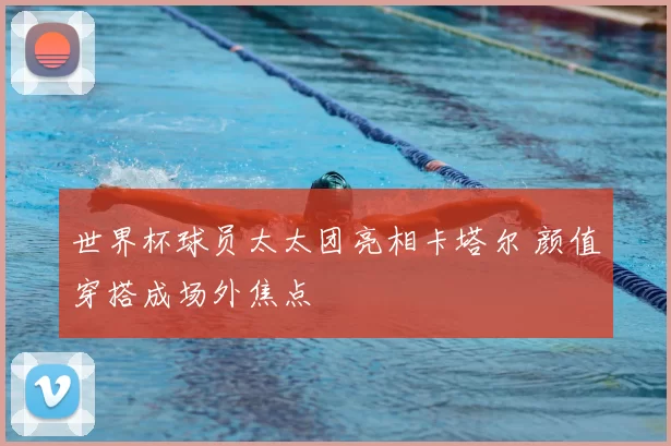 世界杯球员太太团亮相卡塔尔 颜值穿搭成场外焦点