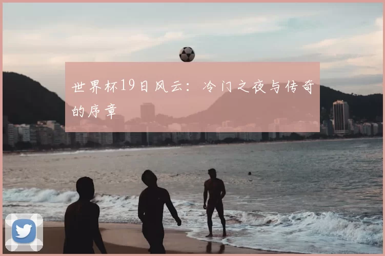 世界杯19日风云:冷门之夜与传奇的序章