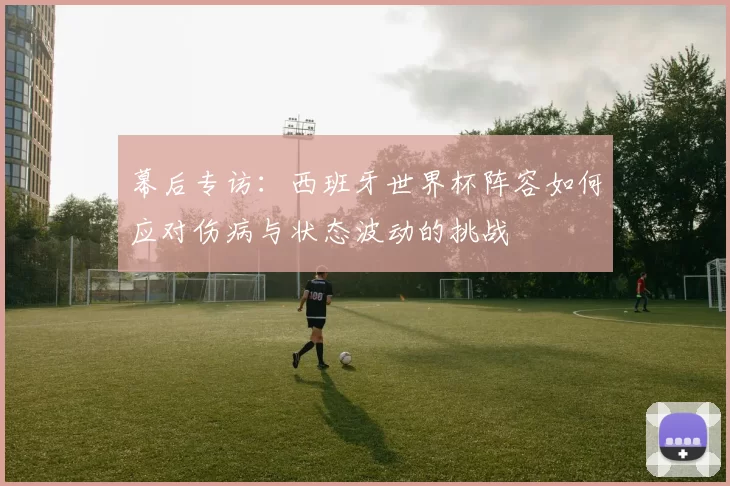幕后专访:西班牙世界杯阵容如何应对伤病与状态波动的挑战