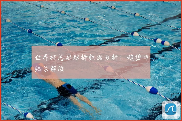 世界杯总进球榜数据分析：趋势与纪录解读