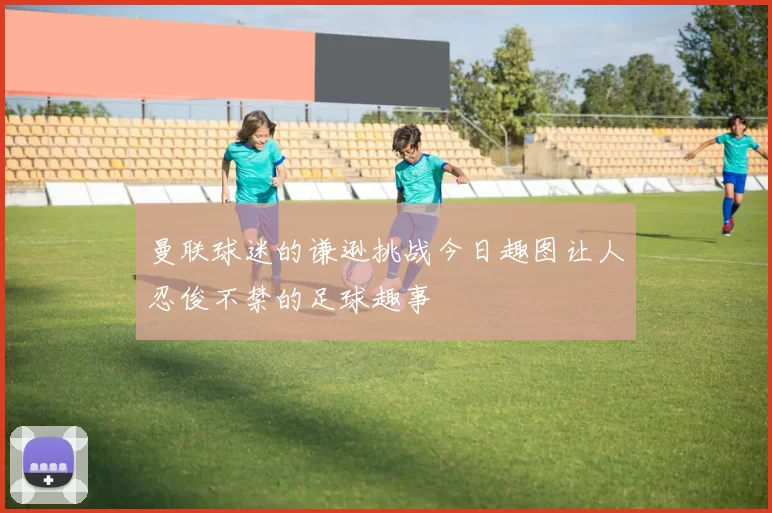 曼联球迷的谦逊挑战今日趣图让人忍俊不禁的足球趣事