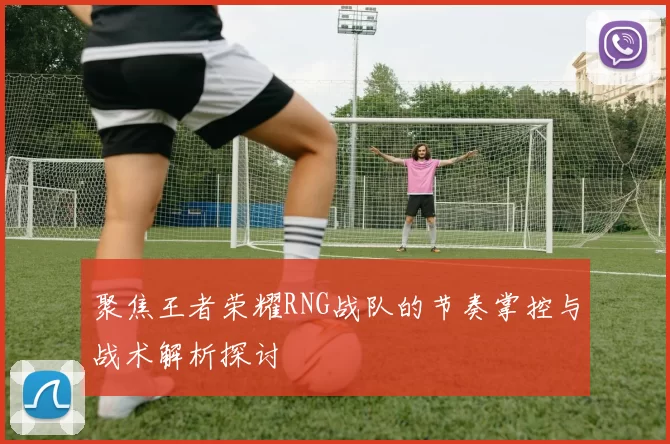 聚焦王者荣耀RNG战队的节奏掌控与战术解析探讨