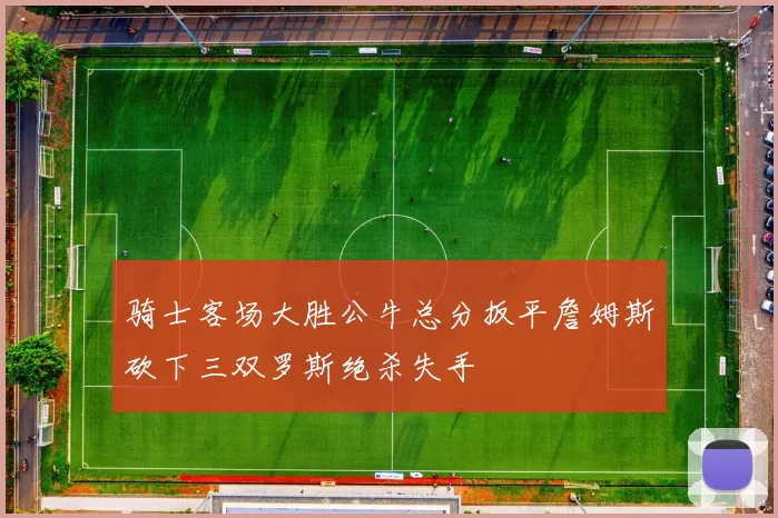骑士客场大胜公牛总分扳平詹姆斯砍下三双罗斯绝杀失手