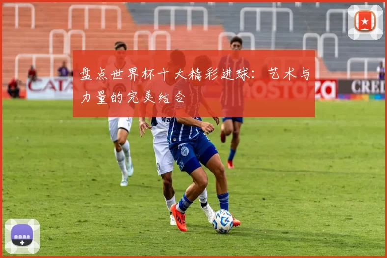 盘点世界杯十大精彩进球:艺术与力量的完美结合