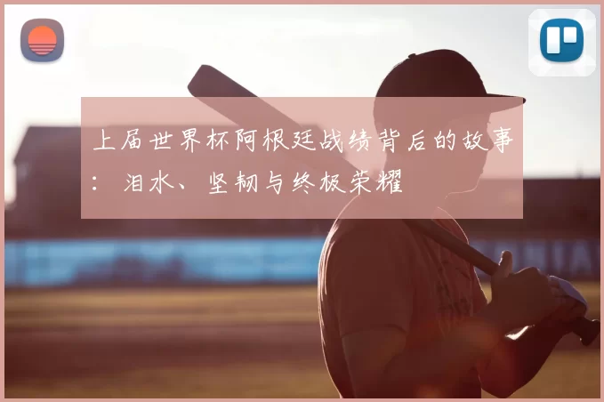 上届世界杯阿根廷战绩背后的故事：泪水、坚韧与终极荣耀