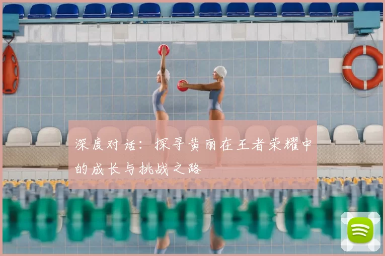 深度对话:探寻黄丽在王者荣耀中的成长与挑战之路
