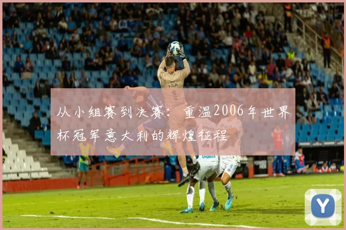 从小组赛到决赛：重温2006年世界杯冠军意大利的辉煌征程