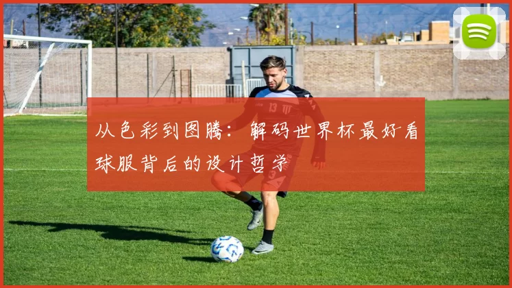 从色彩到图腾：解码世界杯最好看球服背后的设计哲学