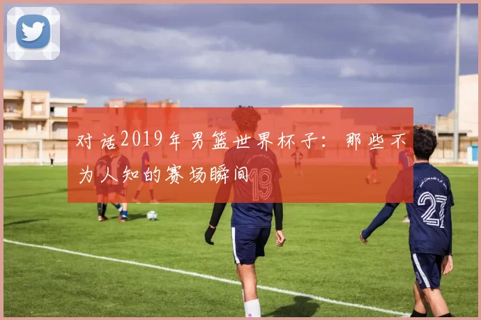 对话2019年男篮世界杯子：那些不为人知的赛场瞬间