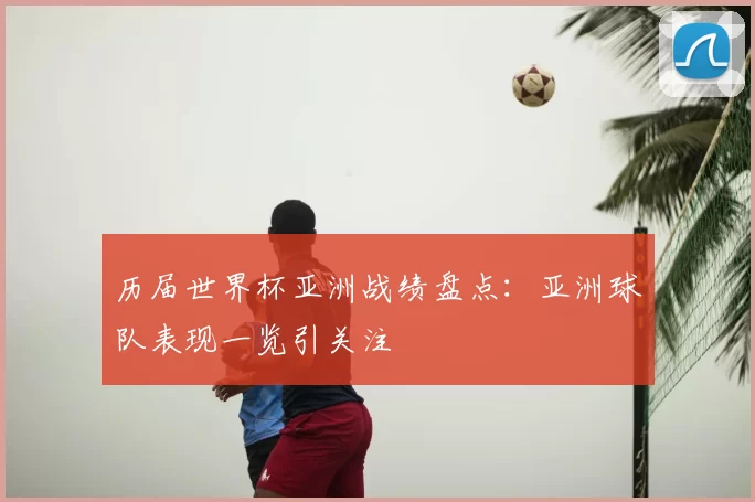 历届世界杯亚洲战绩盘点：亚洲球队表现一览引关注