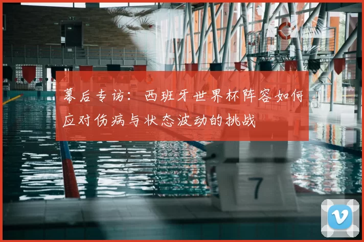 幕后专访:西班牙世界杯阵容如何应对伤病与状态波动的挑战