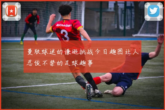 曼联球迷的谦逊挑战今日趣图让人忍俊不禁的足球趣事