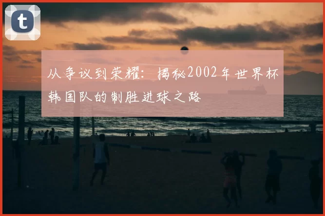 从争议到荣耀：揭秘2002年世界杯韩国队的制胜进球之路