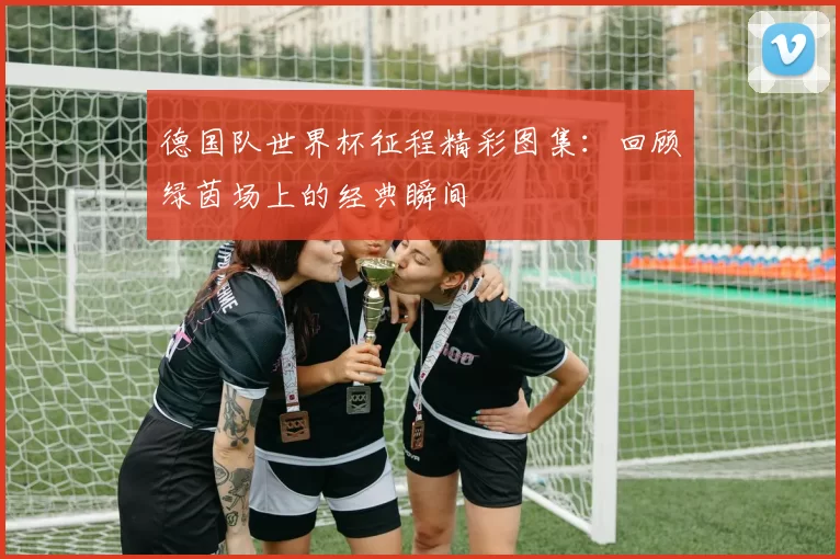 德国队世界杯征程精彩图集：回顾绿茵场上的经典瞬间