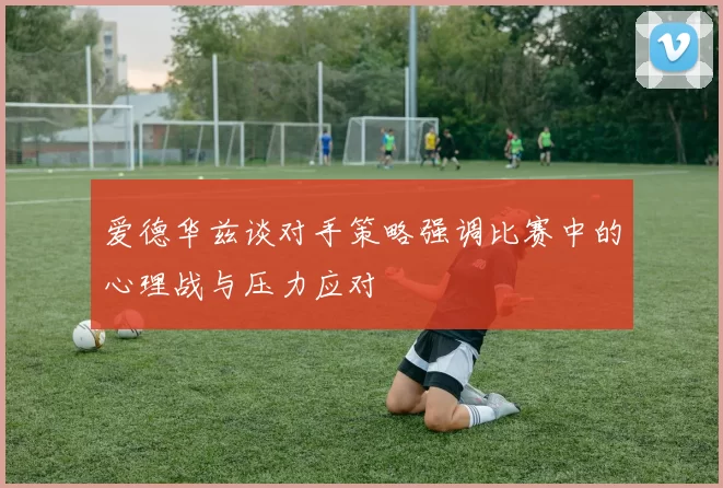 爱德华兹谈对手策略强调比赛中的心理战与压力应对