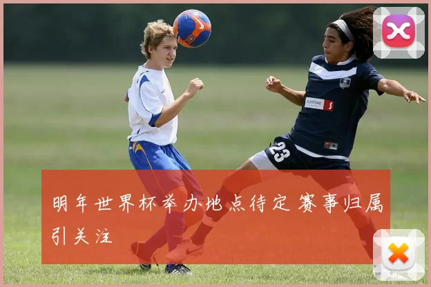 明年世界杯举办地点待定 赛事归属引关注
