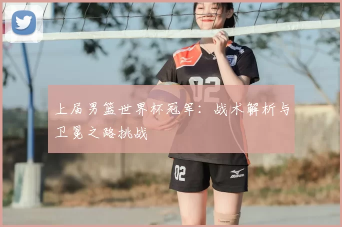 上届男篮世界杯冠军:战术解析与卫冕之路挑战