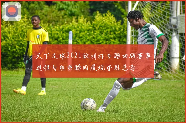 天下足球2021欧洲杯专题回顾赛事进程与经典瞬间展现夺冠悬念