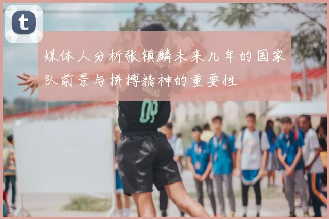媒体人分析张镇麟未来几年的国家队前景与拼搏精神的重要性