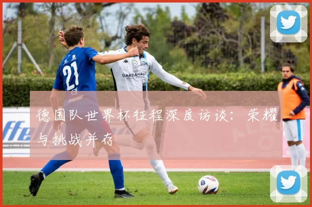 德国队世界杯征程深度访谈：荣耀与挑战并存