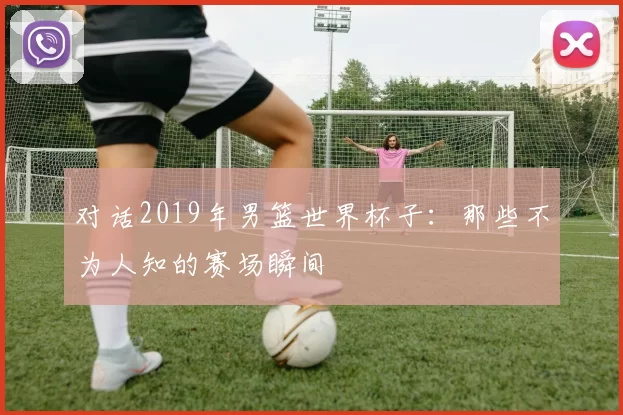对话2019年男篮世界杯子:那些不为人知的赛场瞬间