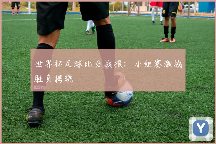 世界杯足球比分战报：小组赛激战胜负揭晓