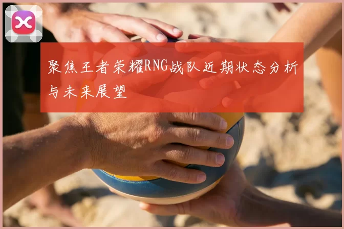 聚焦王者荣耀RNG战队近期状态分析与未来展望