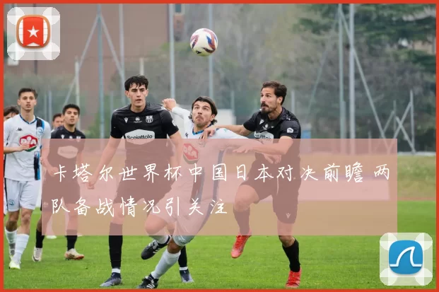 卡塔尔世界杯中国日本对决前瞻 两队备战情况引关注