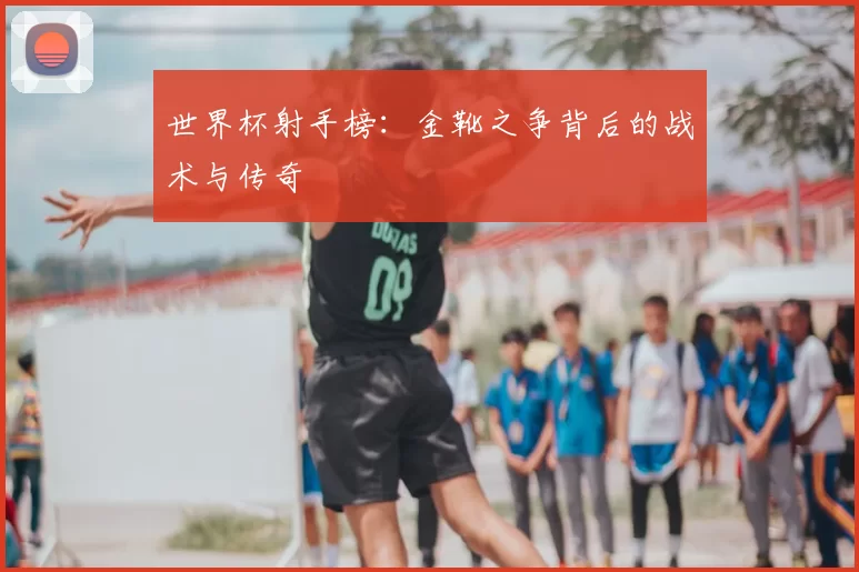 世界杯射手榜：金靴之争背后的战术与传奇