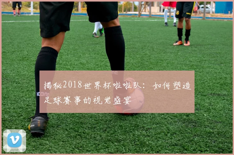 揭秘2018世界杯啦啦队：如何塑造足球赛事的视觉盛宴