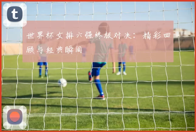 世界杯女排六强终极对决：精彩回顾与经典瞬间
