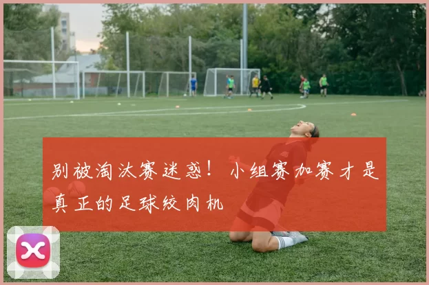 别被淘汰赛迷惑！小组赛加赛才是真正的足球绞肉机