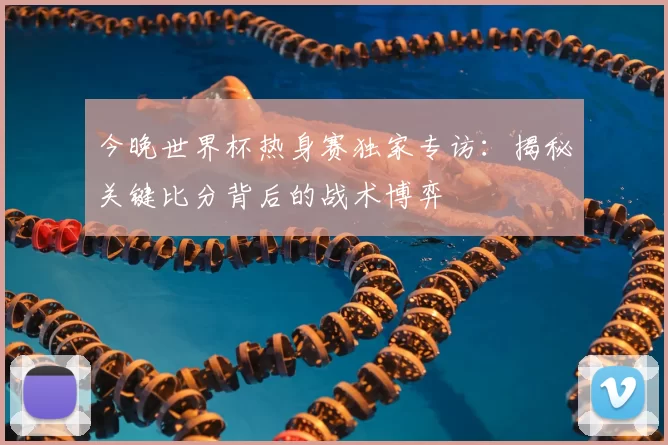 今晚世界杯热身赛独家专访：揭秘关键比分背后的战术博弈
