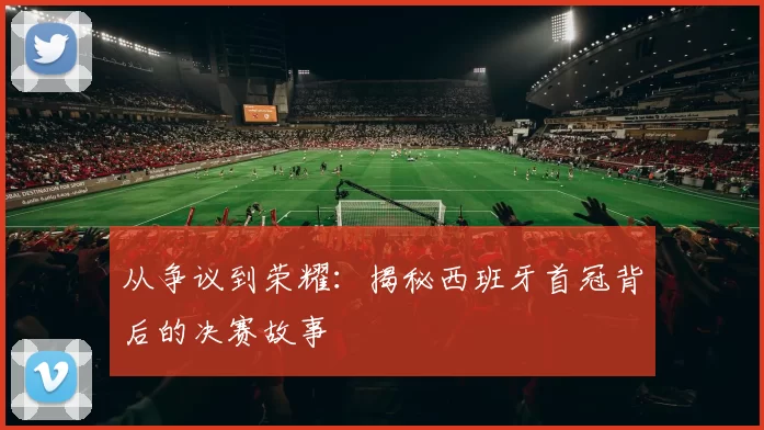 从争议到荣耀：揭秘西班牙首冠背后的决赛故事