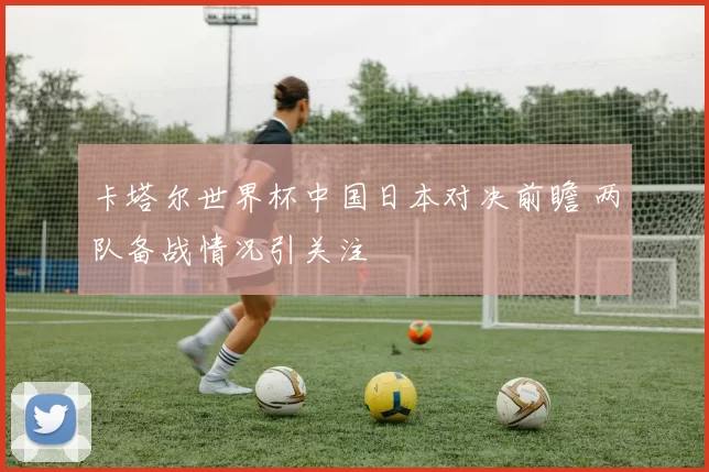 卡塔尔世界杯中国日本对决前瞻 两队备战情况引关注