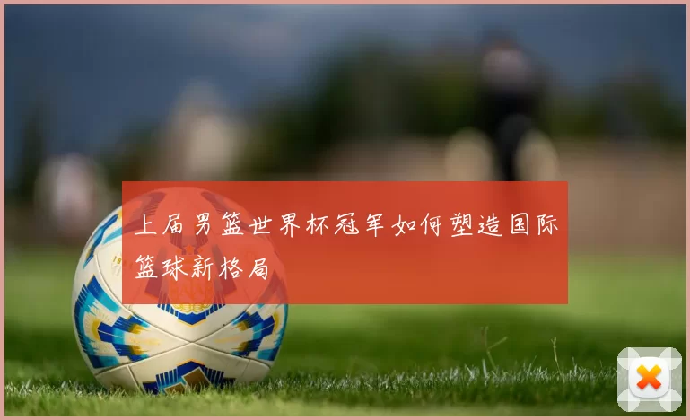 上届男篮世界杯冠军如何塑造国际篮球新格局