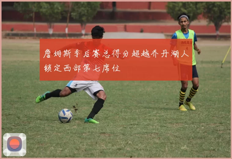 詹姆斯季后赛总得分超越乔丹湖人锁定西部第七席位