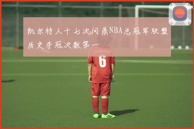 凯尔特人十七次问鼎NBA总冠军联盟历史夺冠次数第一